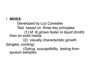• MODS.
Developed by Luz Caviedes
Test based on three key principles
(1) M. tb grows faster in liquid (broth)
than on solid media
(2) visually characteristic growth
(tangles, cording)
(3)drug susceptibility testing from
sputum samples
 
