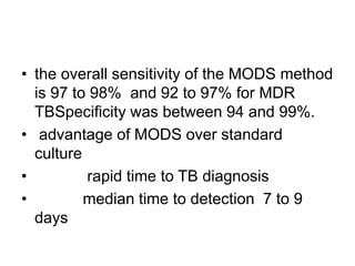 • the overall sensitivity of the MODS method
is 97 to 98% and 92 to 97% for MDR
TBSpecificity was between 94 and 99%.
• advantage of MODS over standard
culture
• rapid time to TB diagnosis
• median time to detection 7 to 9
days
 