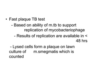 • Fast plaque TB test
- Based on ability of m.tb to support
replication of mycobacteriophage
- Results of replication are available in <
48 hrs
- Lysed cells form a plaque on lawn
culture of m.smegmatis which is
counted
 
