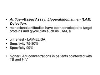 • Antigen-Based Assay: Lipoarabinomannan (LAM)
Detection.
• monoclonal antibodies have been developed to target
proteins and glycolipids such as LAM, a
• urine test - LAM-ELISA
• Sensitivity 75-80%
• Specificity 99%
• higher LAM concentrations in patients coinfected with
TB and HIV
 