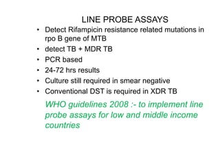 LINE PROBE ASSAYS
• Detect Rifampicin resistance related mutations in
rpo B gene of MTB
• detect TB + MDR TB
• PCR based
• 24-72 hrs results
• Culture still required in smear negative
• Conventional DST is required in XDR TB
WHO guidelines 2008 :- to implement line
probe assays for low and middle income
countries
 