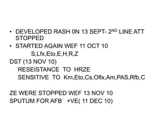• DEVELOPED RASH 0N 13 SEPT- 2ND LINE ATT
STOPPED
• STARTED AGAIN WEF 11 OCT 10
S,Lfx,Eto,E,H,R,Z
DST (13 NOV 10)
RESEISTANCE TO HRZE
SENSITIVE TO Km,Eto,Cs,Oflx,Am,PAS,Rfb,C
ZE WERE STOPPED WEF 13 NOV 10
SPUTUM FOR AFB +VE( 11 DEC 10)
 