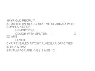 19 YR OLD RECRUIT
ADMITTED 0N 18 AUG 10 AT MH CHAKRATA WITH
COMPLAINTS OF
HEMOPTYSIS
COUGH WITH SPUTUM X
02 WKS
FEVER
CXR REVEALED PATCHY ALVEOLAR OPACITIES
IN RUZ & RMZ
SPUTUM FOR AFB –VE (18 AUG 10)
 