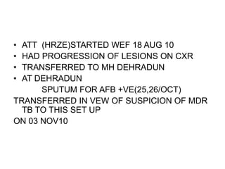 • ATT (HRZE)STARTED WEF 18 AUG 10
• HAD PROGRESSION OF LESIONS ON CXR
• TRANSFERRED TO MH DEHRADUN
• AT DEHRADUN
SPUTUM FOR AFB +VE(25,26/OCT)
TRANSFERRED IN VEW OF SUSPICION OF MDR
TB TO THIS SET UP
ON 03 NOV10
 