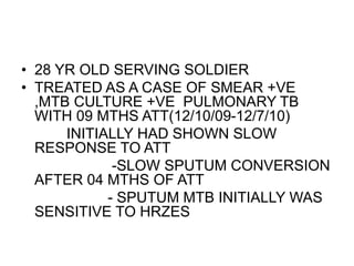 • 28 YR OLD SERVING SOLDIER
• TREATED AS A CASE OF SMEAR +VE
,MTB CULTURE +VE PULMONARY TB
WITH 09 MTHS ATT(12/10/09-12/7/10)
INITIALLY HAD SHOWN SLOW
RESPONSE TO ATT
-SLOW SPUTUM CONVERSION
AFTER 04 MTHS OF ATT
- SPUTUM MTB INITIALLY WAS
SENSITIVE TO HRZES
 