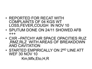 • REPORTED FOR RECAT WITH
COMPLAINTS OF 04 KGS WT
LOSS,FEVER,COUGH IN NOV 10
• SPUTUM DONE ON 24/11 SHOWED AFB
+++
• CXR –PATCHY AIR SPACE OPACITIES RUZ
,RMZ,RLZ WITH AREAS OF BREAKDOWN
AND CAVITATION
• STARTED EMPIRICALLY ON 2ND LINE ATT
WEF 30 NOV 10
Km,Mfx,Eto,H,R
 