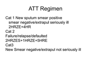 ATT Regimen
Cat 1 New sputum smear positive
smear negative/extrapul seriously ill
2HRZE+4HR
Cat 2
Failure/relapse/defaulted
2HRZES+1HRZE+5HRE
Cat3
New Smear negative/extrapul not seriously ill
 