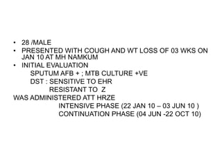 • 28 /MALE
• PRESENTED WITH COUGH AND WT LOSS OF 03 WKS ON
JAN 10 AT MH NAMKUM
• INITIAL EVALUATION
SPUTUM AFB + ; MTB CULTURE +VE
DST : SENSITIVE TO EHR
RESISTANT TO Z
WAS ADMINISTERED ATT HRZE
INTENSIVE PHASE (22 JAN 10 – 03 JUN 10 )
CONTINUATION PHASE (04 JUN -22 OCT 10)
 