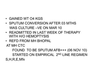 • GAINED WT O4 KGS
• SPUTUM CONVERSION AFTER 03 MTHS
WAS CULTURE –VE ON MAR 10
• READMITTED IN LAST WEEK OF THERAPY
WITH H/O HEMOPTYSIS
• REFD FROM MH BHOPAL
AT MH CTC
FOUND TO BE SPUTUM AFB+++ (06 NOV 10)
STARTED ON EMPIRICAL 2ND LINE REGIMEN
S,H,R,E,Mfx
 