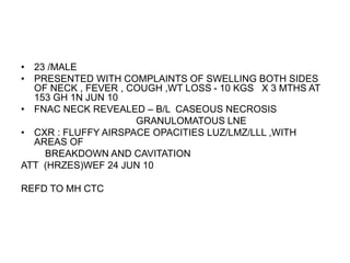 • 23 /MALE
• PRESENTED WITH COMPLAINTS OF SWELLING BOTH SIDES
OF NECK , FEVER , COUGH ,WT LOSS - 10 KGS X 3 MTHS AT
153 GH 1N JUN 10
• FNAC NECK REVEALED – B/L CASEOUS NECROSIS
GRANULOMATOUS LNE
• CXR : FLUFFY AIRSPACE OPACITIES LUZ/LMZ/LLL ,WITH
AREAS OF
BREAKDOWN AND CAVITATION
ATT (HRZES)WEF 24 JUN 10
REFD TO MH CTC
 