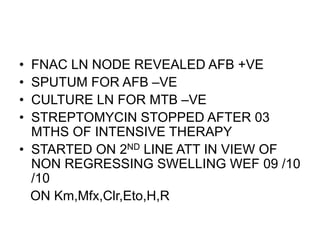 • FNAC LN NODE REVEALED AFB +VE
• SPUTUM FOR AFB –VE
• CULTURE LN FOR MTB –VE
• STREPTOMYCIN STOPPED AFTER 03
MTHS OF INTENSIVE THERAPY
• STARTED ON 2ND LINE ATT IN VIEW OF
NON REGRESSING SWELLING WEF 09 /10
/10
ON Km,Mfx,Clr,Eto,H,R
 