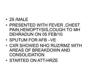 • 29 /MALE
• PRESENTED WITH FEVER ,CHEST
PAIN,HEMOPTYSIS,COUGH TO MH
DEHRADUN ON 05 FEB/10
• SPUTUM FOR AFB –VE
• CXR SHOWED NHO RUZ/RMZ WITH
AREAS OF BREAKDOWN AND
CONSOLIDATION
• STARTED ON ATT-HRZE
 