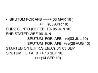 • SPUTUM FOR AFB ++++(03 MAR 10 )
++++(05 APR 10)
EHRZ CONTD (05 FEB 10- 05 JUN 10)
EHR STATED WEF 06 JUN
SPUTUM FOR AFB -ve(03 JUL 10)
SPUTUM FOR AFB +ve(28 AUG 10)
STARTED ON E,H,R,S,Eto,Cs 0N 03 SEP
SPUTUM FOR AFB ++(13 SEP 10)
+++(14 SEP 10)
 