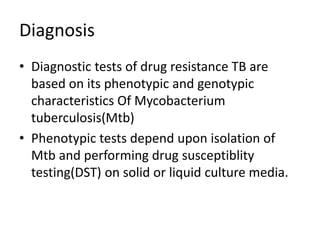 Diagnosis
• Diagnostic tests of drug resistance TB are
based on its phenotypic and genotypic
characteristics Of Mycobacterium
tuberculosis(Mtb)
• Phenotypic tests depend upon isolation of
Mtb and performing drug susceptiblity
testing(DST) on solid or liquid culture media.
 