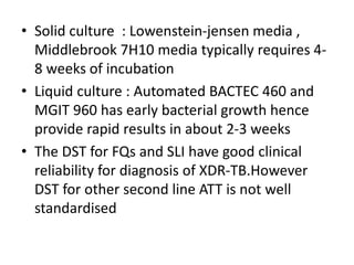 • Solid culture : Lowenstein-jensen media ,
Middlebrook 7H10 media typically requires 4-
8 weeks of incubation
• Liquid culture : Automated BACTEC 460 and
MGIT 960 has early bacterial growth hence
provide rapid results in about 2-3 weeks
• The DST for FQs and SLI have good clinical
reliability for diagnosis of XDR-TB.However
DST for other second line ATT is not well
standardised
 