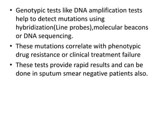 • Genotypic tests like DNA amplification tests
help to detect mutations using
hybridization(Line probes),molecular beacons
or DNA sequencing.
• These mutations correlate with phenotypic
drug resistance or clinical treatment failure
• These tests provide rapid results and can be
done in sputum smear negative patients also.
 