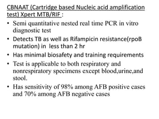 CBNAAT (Cartridge based Nucleic acid amplification
test) Xpert MTB/RIF :
• Semi quantitative nested real time PCR in vitro
diagnostic test
• Detects TB as well as Rifampicin resistance(rpoB
mutation) in less than 2 hr
• Has minimal biosafety and training requirements
• Test is applicable to both respiratory and
nonrespiratory specimens except blood,urine,and
stool.
• Has sensitivity of 98% among AFB positive cases
and 70% among AFB negative cases
 