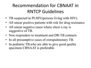 Recommendation for CBNAAT in
RNTCP Guidelines
• TB suspected in PLHIV(persons living with HIV).
• All smear positive patients with risk for drug resistance
• All smear negative cases where chest x-ray is
suggestive of TB.
• Non responders to treatment and DR-TB contacts
• In all presumptive cases of extrapulmonary TB.
• In pediatric TB,who are able to give good quality
specimen CBNAAT is preferable.
 