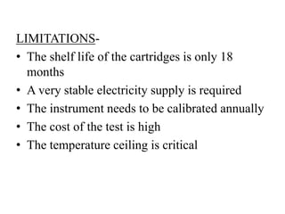 LIMITATIONS-
• The shelf life of the cartridges is only 18
months
• A very stable electricity supply is required
• The instrument needs to be calibrated annually
• The cost of the test is high
• The temperature ceiling is critical
 