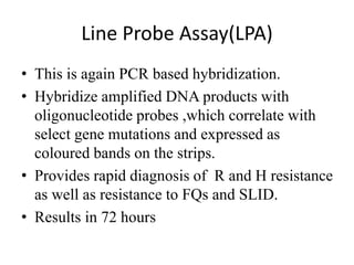 Line Probe Assay(LPA)
• This is again PCR based hybridization.
• Hybridize amplified DNA products with
oligonucleotide probes ,which correlate with
select gene mutations and expressed as
coloured bands on the strips.
• Provides rapid diagnosis of R and H resistance
as well as resistance to FQs and SLID.
• Results in 72 hours
 