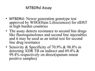 • MTBDRsl- Newer generation genotype test
approved by WHO(Hain Lifesciences) for slDST
in high burden countries
• The assay detects resistance to second line drugs
like fluoroquinolones and second line injectables
and it may be used as an initial test for second
line drug resistance
• Sensivity & Specificity of 70.9% & 98.8% in
detecting XDR TB on indirect and 69.4% &
99.4% respectively on direct(sputum smear
positive samples)
MTBDRsl Assay
 