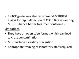 • RNTCP guidelines also recommend MTBDRsl
assays for rapid detection of XDR TB cases among
MDR TB hence better treatment outcomes.
Limitations:
• They have an open tube format ,which can lead
to cross contamination
• Must include biosafety precaution
• Appropriate training of laboratory staff required
 