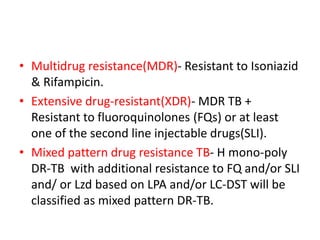 • Multidrug resistance(MDR)- Resistant to Isoniazid
& Rifampicin.
• Extensive drug-resistant(XDR)- MDR TB +
Resistant to fluoroquinolones (FQs) or at least
one of the second line injectable drugs(SLI).
• Mixed pattern drug resistance TB- H mono-poly
DR-TB with additional resistance to FQ and/or SLI
and/ or Lzd based on LPA and/or LC-DST will be
classified as mixed pattern DR-TB.
 