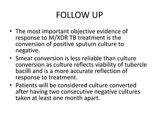 FOLLOW UP
• The most important objective evidence of
response to M/XDR TB treatment is the
conversion of positive sputum culture to
negative.
• Smear conversion is less reliable than culture
conversion as culture reflects viability of tubercle
bacilli and is a more accurate reflection of
response to treatment.
• Patients will be considered culture converted
after having two consecutive negative cultures
taken at least one month apart.
 