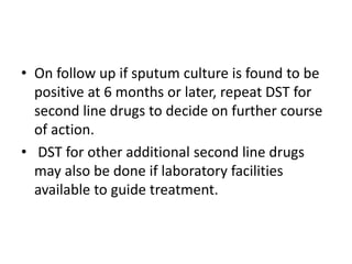 • On follow up if sputum culture is found to be
positive at 6 months or later, repeat DST for
second line drugs to decide on further course
of action.
• DST for other additional second line drugs
may also be done if laboratory facilities
available to guide treatment.
 