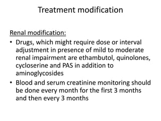 Treatment modification
Renal modification:
• Drugs, which might require dose or interval
adjustment in presence of mild to moderate
renal impairment are ethambutol, quinolones,
cycloserine and PAS in addition to
aminoglycosides
• Blood and serum creatinine monitoring should
be done every month for the first 3 months
and then every 3 months
 