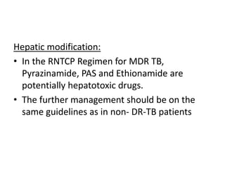 Hepatic modification:
• In the RNTCP Regimen for MDR TB,
Pyrazinamide, PAS and Ethionamide are
potentially hepatotoxic drugs.
• The further management should be on the
same guidelines as in non- DR-TB patients
 