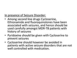 In presence of Seizure Disorder:
• Among second line drugs Cycloserine,
Ethionamide and fluoroquinolones have been
associated with seizures, and hence should be
used carefully amongst MDR-TB patients with
history of seizures
• Pyridoxine should be given with Cycloserine to
prevent seizures
• Cycloserine should however be avoided in
patients with active seizure disorders that are not
well controlled with medication.
 