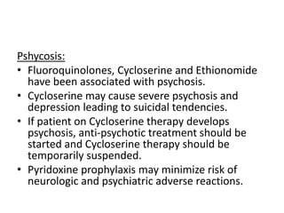 Pshycosis:
• Fluoroquinolones, Cycloserine and Ethionomide
have been associated with psychosis.
• Cycloserine may cause severe psychosis and
depression leading to suicidal tendencies.
• If patient on Cycloserine therapy develops
psychosis, anti-psychotic treatment should be
started and Cycloserine therapy should be
temporarily suspended.
• Pyridoxine prophylaxis may minimize risk of
neurologic and psychiatric adverse reactions.
 