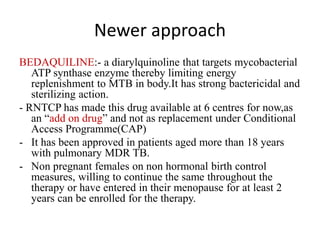 Newer approach
BEDAQUILINE:- a diarylquinoline that targets mycobacterial
ATP synthase enzyme thereby limiting energy
replenishment to MTB in body.It has strong bactericidal and
sterilizing action.
- RNTCP has made this drug available at 6 centres for now,as
an “add on drug” and not as replacement under Conditional
Access Programme(CAP)
- It has been approved in patients aged more than 18 years
with pulmonary MDR TB.
- Non pregnant females on non hormonal birth control
measures, willing to continue the same throughout the
therapy or have entered in their menopause for at least 2
years can be enrolled for the therapy.
 