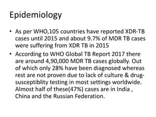 Epidemiology
• As per WHO,105 countries have reported XDR-TB
cases until 2015 and about 9.7% of MDR TB cases
were suffering from XDR TB in 2015
• According to WHO Global TB Report 2017 there
are around 4,90,000 MDR TB cases globally. Out
of which only 28% have been diagnosed whereas
rest are not proven due to lack of culture & drug-
susceptiblity testing in most settings worldwide.
Almost half of these(47%) cases are in India ,
China and the Russian Federation.
 