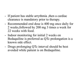 - If patient has stable arrythmia ,then a cardiac
clearance is mandatory prior to therapy.
- Recommended oral dose is 400 mg once daily for
2 weeks,followed by 200 mg 3 times a week for
22 weeks with food.
- Indoor monitoring for initial 2 weeks on
Bedaquiline is preferred as QTc prolongation is a
known side effect.
- Drugs prolonging QTc interval should be best
avoided while patient is on Bedaquiline.
 