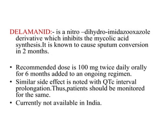 DELAMANID:- is a nitro –dihydro-imidazooxazole
derivative which inhibits the mycolic acid
synthesis.It is known to cause sputum conversion
in 2 months.
• Recommended dose is 100 mg twice daily orally
for 6 months added to an ongoing regimen.
• Similar side effect is noted with QTc interval
prolongation.Thus,patients should be monitored
for the same.
• Currently not available in India.
 