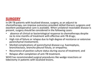 In DR-TB patients with localized disease, surgery, as an adjunct to
chemotherapy, can improve outcomes provided skilled thoracic surgeons and
excellent postoperative care is available. When unilateral resectable disease is
present, surgery should be considered in the following cases:
• absence of clinical or bacteriological response to chemotherapy despite
six to nine months of treatment with effective anti-TB drugs;
• High risk of failure or relapse due to high degree of resistance or extensive
parenchymal involvement;
• Morbid complications of parenchymal disease e.g. haemoptysis,
bronchiectasis, broncho-pleural fistula, or empyema;
• Recurrence of positive culture status during course of treatment; and
• Relapse after completion of anti-TB treatment.
WHO has recommended surgical procedures like wedge resections or
lobectomy in patients with localized lesions.
 