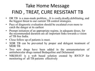 Take Home Message
FIND , TREAT, CURE RESISTANT TB
• DR TB is a man-made problem....It is costly,deadly,debilitating, and
the biggest threat to our current TB control strategies.
• Pace of diagnostic evaluation should be escalated even more to
catch the danger at its earliest
• Prompt initiation of an appropriate regime, in adequate doses, for
the recommended duration are all important links towards a vision
of TB free India.
• Close follow up of patients is must.
• XDR TB can be prevented by proper and delegent treatment of
MDR TB
• Two new drugs have been added in the armamentarium of
antitubercular drugs named Bedaquiline and Delamanid
• NIKSHAY is a web based solution created by RNTCP for
monitoring of all TB patients effectively
 