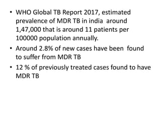 • WHO Global TB Report 2017, estimated
prevalence of MDR TB in india around
1,47,000 that is around 11 patients per
100000 population annually.
• Around 2.8% of new cases have been found
to suffer from MDR TB
• 12 % of previously treated cases found to have
MDR TB
 
