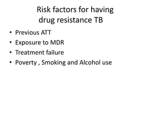 Risk factors for having
drug resistance TB
• Previous ATT
• Exposure to MDR
• Treatment failure
• Poverty , Smoking and Alcohol use
 