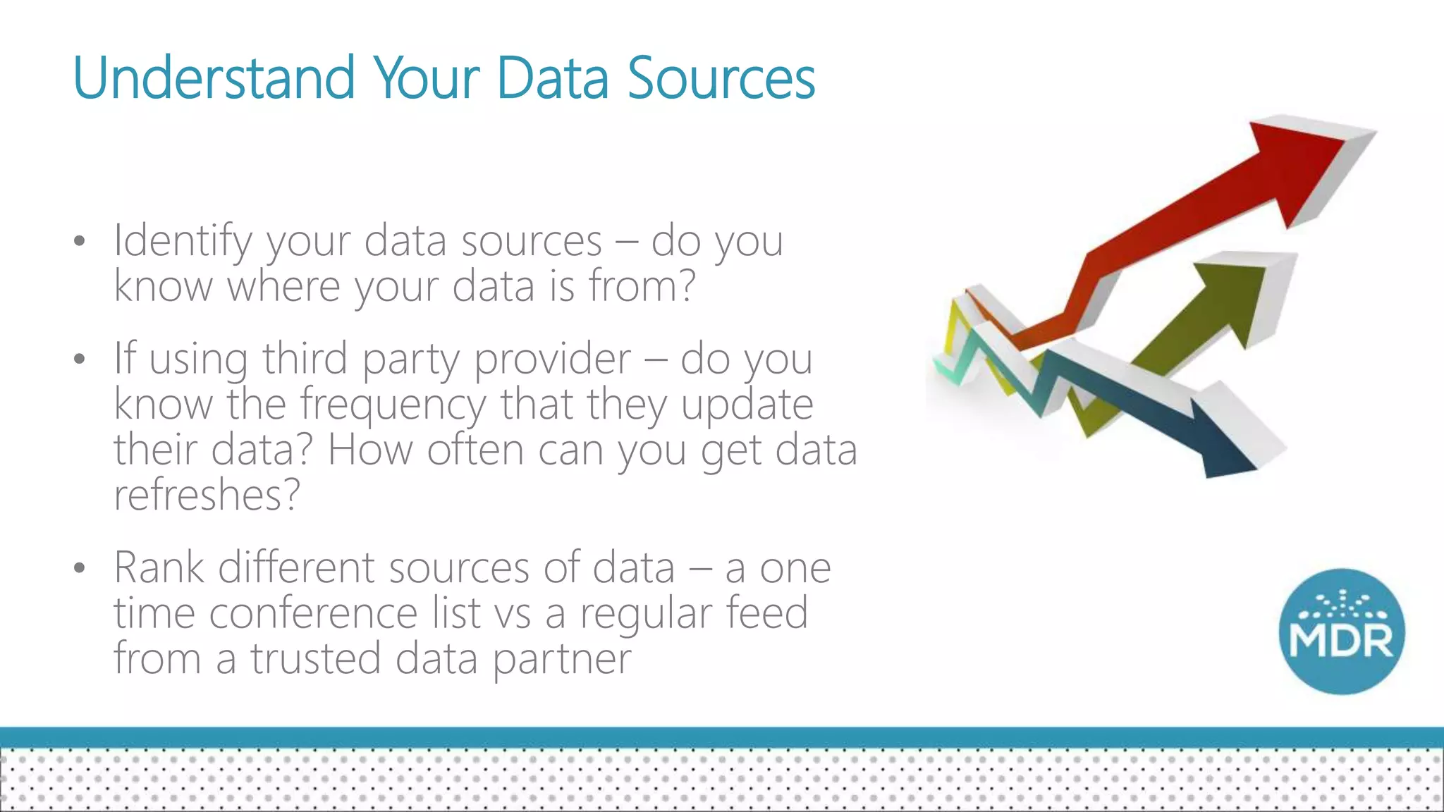 Understand Your Data Sources
• Identify your data sources – do you
know where your data is from?
• If using third party provider – do you
know the frequency that they update
their data? How often can you get data
refreshes?
• Rank different sources of data – a one
time conference list vs a regular feed
from a trusted data partner
 