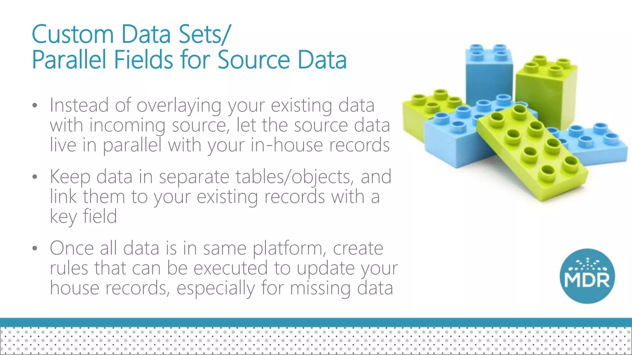 Custom Data Sets/
Parallel Fields for Source Data
• Instead of overlaying your existing data
with incoming source, let the source data
live in parallel with your in-house records
• Keep data in separate tables/objects, and
link them to your existing records with a
key field
• Once all data is in same platform, create
rules that can be executed to update your
house records, especially for missing data
 