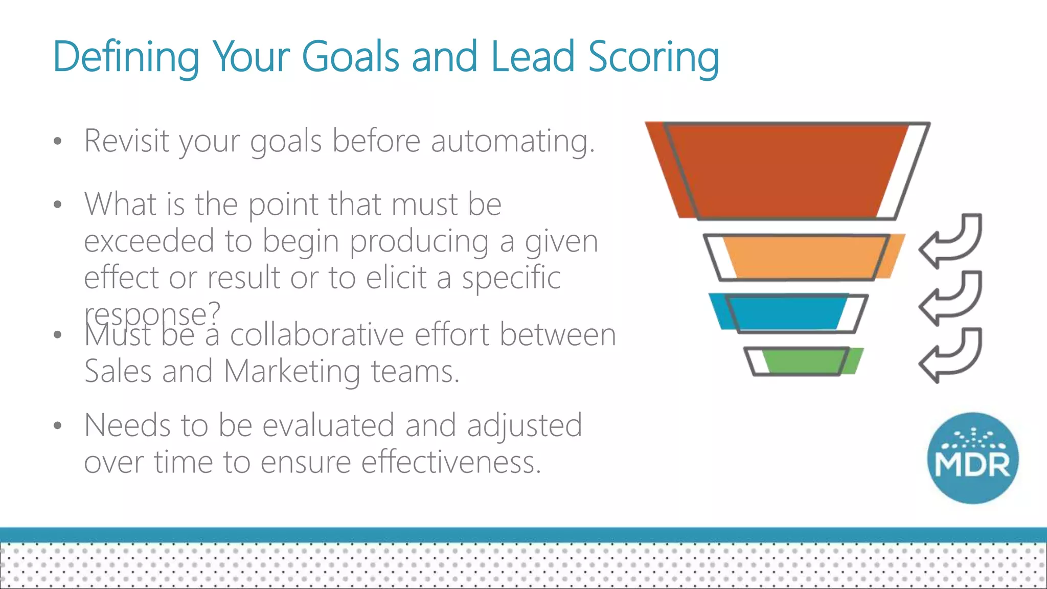 Defining Your Goals and Lead Scoring
• Revisit your goals before automating.
• What is the point that must be
exceeded to begin producing a given
effect or result or to elicit a specific
response?
• Must be a collaborative effort between
Sales and Marketing teams.
• Needs to be evaluated and adjusted
over time to ensure effectiveness.
 
