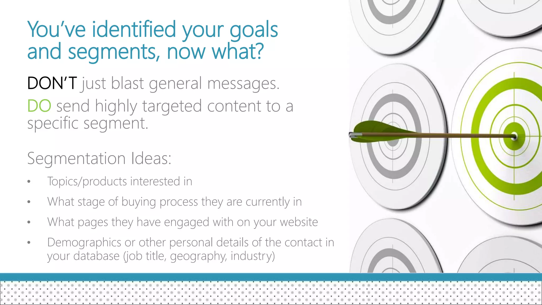 You’ve identified your goals
and segments, now what?
DON’T just blast general messages.
DO send highly targeted content to a
specific segment.
Segmentation Ideas:
• Topics/products interested in
• What stage of buying process they are currently in
• What pages they have engaged with on your website
• Demographics or other personal details of the contact in
your database (job title, geography, industry)
 