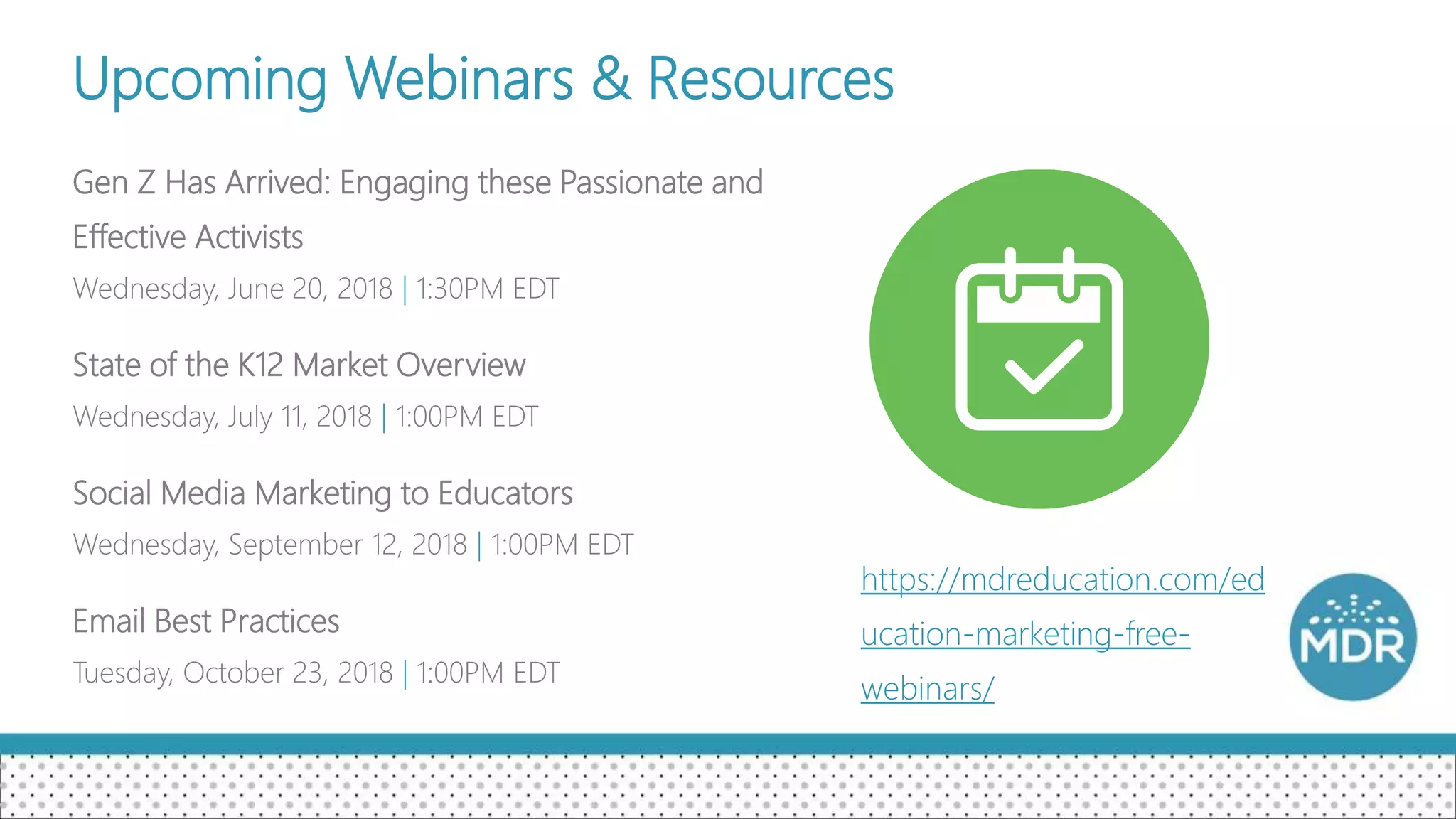 Upcoming Webinars & Resources
Gen Z Has Arrived: Engaging these Passionate and
Effective Activists
Wednesday, June 20, 2018 | 1:30PM EDT
State of the K12 Market Overview
Wednesday, July 11, 2018 | 1:00PM EDT
Social Media Marketing to Educators
Wednesday, September 12, 2018 | 1:00PM EDT
Email Best Practices
Tuesday, October 23, 2018 | 1:00PM EDT
https://mdreducation.com/ed
ucation-marketing-free-
webinars/
 