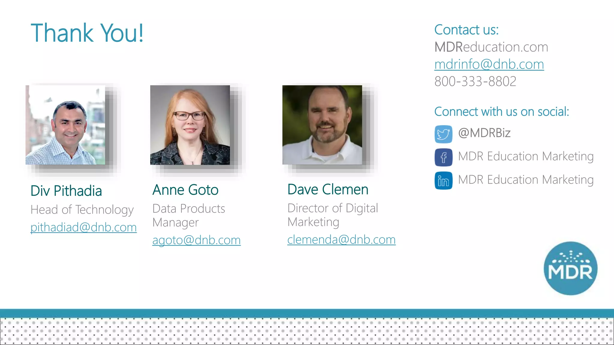 Thank You!
Div Pithadia
Head of Technology
pithadiad@dnb.com
Anne Goto
Data Products
Manager
agoto@dnb.com
Contact us:
MDReducation.com
mdrinfo@dnb.com
800-333-8802
@MDRBiz
MDR Education Marketing
MDR Education Marketing
Connect with us on social:
Dave Clemen
Director of Digital
Marketing
clemenda@dnb.com
 