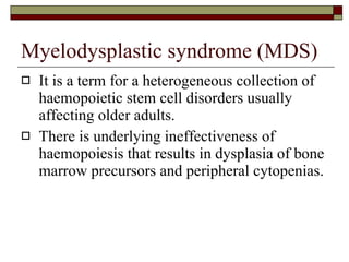 Myelodysplastic syndrome (MDS) It is a term for a heterogeneous collection of haemopoietic stem cell disorders usually affecting older adults. There is underlying ineffectiveness of haemopoiesis that results in dysplasia of bone marrow precursors and peripheral cytopenias. 