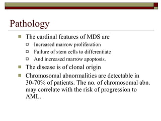 Pathology The cardinal features of MDS are  Increased marrow proliferation Failure of stem cells to differentiate And increased marrow apoptosis. The disease is of clonal origin Chromosomal abnormalities are detectable in 30-70% of patients. The no. of chromosomal abn. may correlate with the risk of progression to AML. 
