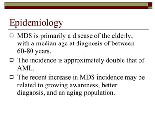 Epidemiology MDS is primarily a disease of the elderly, with a median age at diagnosis of between 60-80 years. The incidence is approximately double that of AML. The recent increase in MDS incidence may be related to growing awareness, better diagnosis, and an aging population. 